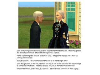 Eliza and George were standing outside Robert and Matilda‟s house. Their thoughts on
the domicile were much different that the previous visitors.
“What a charming little house!” exclaimed Eliza. “I hope that Matilda won‟t mind us
calling unannounced.”
“I doubt she will. I‟m sure she doesn‟t have a lot of friends right now.”
Eliza thought back to the war, when no one would call on her because she was married
to a known Confederate. “We‟ll have to do our part to make her feel welcome.”
She went to knock on the door, but paused. “I think there‟s someone in there crying.”
 