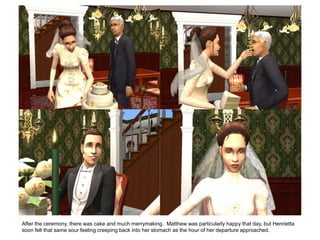 After the ceremony, there was cake and much merrymaking. Matthew was particularly happy that day, but Henrietta
soon felt that same sour feeling creeping back into her stomach as the hour of her departure approached.
 