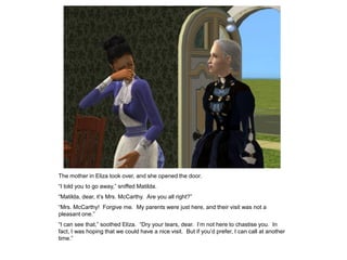 The mother in Eliza took over, and she opened the door.
“I told you to go away,” sniffed Matilda.
“Matilda, dear, it‟s Mrs. McCarthy. Are you all right?”
“Mrs. McCarthy! Forgive me. My parents were just here, and their visit was not a
pleasant one.”
“I can see that,” soothed Eliza. “Dry your tears, dear. I‟m not here to chastise you. In
fact, I was hoping that we could have a nice visit. But if you‟d prefer, I can call at another
time.”
 