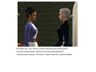 “No, please stay. Can I offer you and Mr. McCarthy some refreshments?”
“Some tea would be lovely. Would you like some help preparing it?”
“I would love the company. The kitchen is right through here,” gestured Matilda.
 