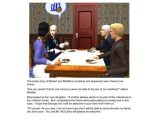 The entire story of Robert and Matilda‟s courtship and elopement was shared over
dinner.
“Are you certain that do not mind you were not able to be part of our wedding?” asked
Matilda.
Eliza looked at her new daughter. “A mother always wants to be part of the milestones in
her children‟s lives. But I understand that there were extenuating circumstances in this
case. I hope that George and I will be welcome in your lives from here on.”
“Of course! As you saw, I do not have hope that I will be able to reconcile with my family
any time soon. You and Mr. McCarthy will always be welcome.”
 