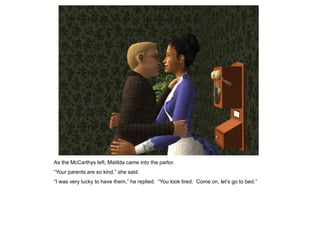 As the McCarthys left, Matilda came into the parlor.
“Your parents are so kind,” she said.
“I was very lucky to have them,” he replied. “You look tired. Come on, let‟s go to bed.”
 