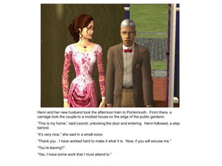 Henri and her new husband took the afternoon train to Portsimouth. From there, a
carriage took the couple to a modest house on the edge of the public gardens.
“This is my home,” said Leonid, unlocking the door and entering. Henri followed, a step
behind.
“It‟s very nice,” she said in a small voice.
“Thank you. I have worked hard to make it what it is. Now, if you will excuse me.”
“You‟re leaving?”
“Yes, I have some work that I must attend to.”
 