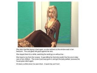 She didn‟t feel like laying in bed again, so she reclined on the window seat in her
bedroom. The cool glass felt good against her skin.
She stayed there for a while, watching the world go on without her.
She heard a cry from the nursery. It was killing her that she couldn‟t be the one to take
care of her children. The nurse must have gone in and got the baby settled, because the
house grew silent again.
It’s been a while since I’ve seen them. A quick trip can’t hurt.
 