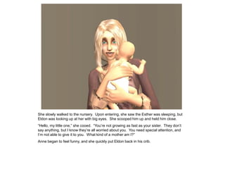 She slowly walked to the nursery. Upon entering, she saw the Esther was sleeping, but
Eldon was looking up at her with big eyes. She scooped him up and held him close.
“Hello, my little one,” she cooed. “You‟re not growing as fast as your sister. They don‟t
say anything, but I know they‟re all worried about you. You need special attention, and
I‟m not able to give it to you. What kind of a mother am I?”
Anne began to feel funny, and she quickly put Eldon back in his crib.
 