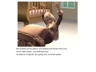 She stumbled, lost her balance, and collapsed onto the floor with a thud.
“Anne!” called Joseph. “Is something wrong?”
He waited for a response, and, getting none, he hurried upstairs.
 