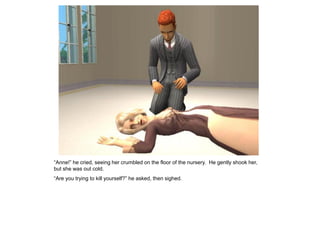 “Anne!” he cried, seeing her crumbled on the floor of the nursery. He gently shook her,
but she was out cold.
“Are you trying to kill yourself?” he asked, then sighed.
 
