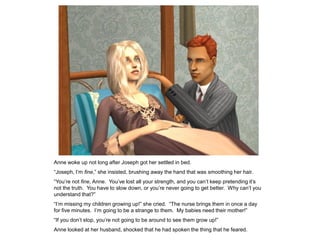 Anne woke up not long after Joseph got her settled in bed.
“Joseph, I‟m fine,” she insisted, brushing away the hand that was smoothing her hair.
“You‟re not fine, Anne. You‟ve lost all your strength, and you can‟t keep pretending it‟s
not the truth. You have to slow down, or you‟re never going to get better. Why can‟t you
understand that?”
“I‟m missing my children growing up!” she cried. “The nurse brings them in once a day
for five minutes. I‟m going to be a strange to them. My babies need their mother!”
“If you don‟t stop, you‟re not going to be around to see them grow up!”
Anne looked at her husband, shocked that he had spoken the thing that he feared.
 