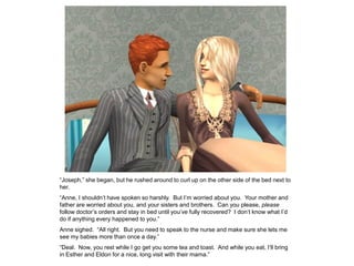 “Joseph,” she began, but he rushed around to curl up on the other side of the bed next to
her.
“Anne, I shouldn‟t have spoken so harshly. But I‟m worried about you. Your mother and
father are worried about you, and your sisters and brothers. Can you please, please
follow doctor‟s orders and stay in bed until you‟ve fully recovered? I don‟t know what I‟d
do if anything every happened to you.”
Anne sighed. “All right. But you need to speak to the nurse and make sure she lets me
see my babies more than once a day.”
“Deal. Now, you rest while I go get you some tea and toast. And while you eat, I‟ll bring
in Esther and Eldon for a nice, long visit with their mama.”
 