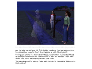 *****************************************************************************************************
And that is the end of chapter 10. Chris decided to welcome Henri and Matthew home
from college (and horary for Henri‟s decent growing up outfit. I love that girl).
Coming up in Chapter 11: More babies! The youngest members of generation 4 head
off to college! What will Jan and Matthew‟s child be like? Will Professor Leonid come
around to his child? Will Anne fully recover? Stay tuned.
Thank you very much for reading. Please leave comment on the thread at Boolprop.com.
Until next time!
 
