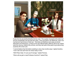It was time for yet another Bradford family meal. The number of people at the table had
shrunk considerably over the past few years. Anne and Diana, the eldest two, were now
married and had homes of their own. Henrietta and Matthew were away at school.
Alexander and Philomena, or Phily as she was affectionately called by all but her mother,
were the only two children left at home, and they had quite a few years to go before they
would be off on their own.
“I cannot believe that Henrietta‟s wedding is only a few months away,” sighed Carolina.
“I don‟t see how we‟ll have her dress ready in time.”
“With Phily‟s help, I‟m sure you‟ll manage,” replied Thomas.
“When will we get to meet Professor Hutchins?” asked Phily.
 