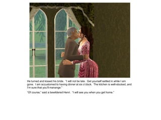 He turned and kissed his bride. “I will not be late. Get yourself settled in while I am
gone. I am accustomed to having dinner at six o‟clock. The kitchen is well-stocked, and
I‟m sure that you‟ll manange.”
“Of course,” said a bewildered Henri. “I will see you when you get home.”
 