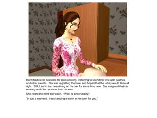 Henri had never been one for plain cooking, preferring to spend her time with pastries
and other sweets. She was regretting that now, and hoped that the turkey would taste all
right. Still, Leonid had been living on his own for some time now. She imagined that her
cooking could be no worse than his was.
She heard the front door open. “Wife, is dinner ready?”
“In just a moment. I was keeping it warm in the oven for you.”
 