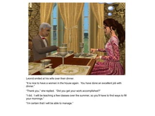 Leonid smiled at his wife over their dinner.
“It is nice to have a woman in the house again. You have done an excellent job with
dinner.”
“Thank you,” she replied. “Did you get your work accomplished?”
“I did. I will be teaching a few classes over the summer, so you‟ll have to find ways to fill
your mornings.”
“I‟m certain that I will be able to manage.”
 