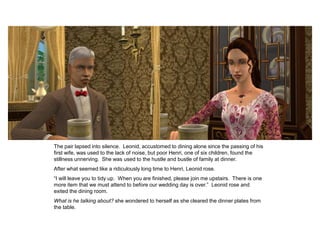 The pair lapsed into silence. Leonid, accustomed to dining alone since the passing of his
first wife, was used to the lack of noise, but poor Henri, one of six children, found the
stillness unnerving. She was used to the hustle and bustle of family at dinner.
After what seemed like a ridiculously long time to Henri, Leonid rose.
“I will leave you to tidy up. When you are finished, please join me upstairs. There is one
more item that we must attend to before our wedding day is over.” Leonid rose and
exited the dining room.
What is he talking about? she wondered to herself as she cleared the dinner plates from
the table.
 