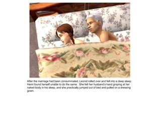 After the marriage had been consummated, Leonid rolled over and fell into a deep sleep.
Henri found herself unable to do the same. She felt her husband‟s hand groping at her
naked body in his sleep, and she practically jumped out of bed and pulled on a dressing
gown.
 