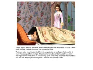 Leonid did not seem to notice her absence as he rolled over and began to snore. Henri
could not help the look of disgust that crossed her face.
That man is the exact reason that Anne is campaigning for suffrage, she thought. A
yawn then escaped from her lips. It had been a long day, and she was tired. After
making sure that the buttons on her dressing gown were firmly fastened, she crept back
into bed with, keeping as far away from Leonid as she possibly could.
 