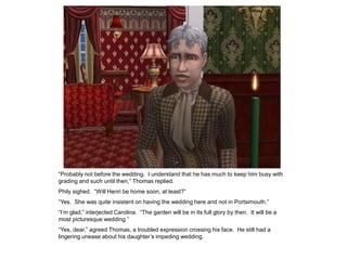 “Probably not before the wedding. I understand that he has much to keep him busy with
grading and such until then,” Thomas replied.
Phily sighed. “Will Henri be home soon, at least?”
“Yes. She was quite insistent on having the wedding here and not in Portsimouth.”
“I‟m glad,” interjected Carolina. “The garden will be in its full glory by then. It will be a
most picturesque wedding.”
“Yes, dear,” agreed Thomas, a troubled expression crossing his face. He still had a
lingering unease about his daughter‟s impeding wedding.
 