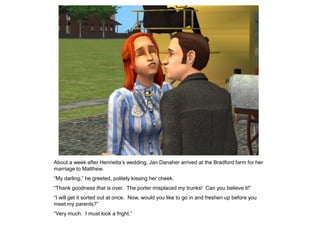 About a week after Henrietta‟s wedding, Jan Danaher arrived at the Bradford farm for her
marriage to Matthew.
“My darling,” he greeted, politely kissing her cheek.
“Thank goodness that is over. The porter misplaced my trunks! Can you believe it!”
“I will get it sorted out at once. Now, would you like to go in and freshen up before you
meet my parents?”
“Very much. I must look a fright.”
 