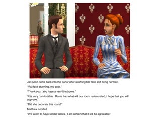 Jan soon came back into the parlor after washing her face and fixing her hair.
“You look stunning, my dear.”
“Thank you. You have a very fine home.”
“It is very comfortable. Mama had what will our room redecorated; I hope that you will
approve.”
“Did she decorate this room?”
Matthew nodded.
“We seem to have similar tastes. I am certain that it will be agreeable.”
 