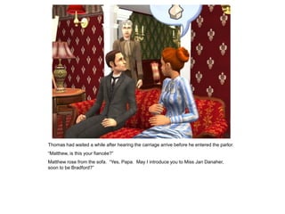 Thomas had waited a while after hearing the carriage arrive before he entered the parlor.
“Matthew, is this your fiancée?”
Matthew rose from the sofa. “Yes, Papa. May I introduce you to Miss Jan Danaher,
soon to be Bradford?”
 