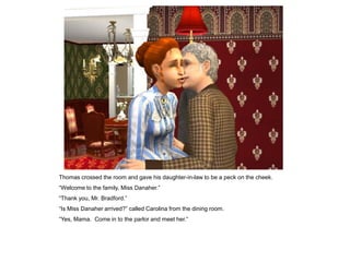 Thomas crossed the room and gave his daughter-in-law to be a peck on the cheek.
“Welcome to the family, Miss Danaher.”
“Thank you, Mr. Bradford.”
“Is Miss Danaher arrived?” called Carolina from the dining room.
“Yes, Mama. Come in to the parlor and meet her.”
 
