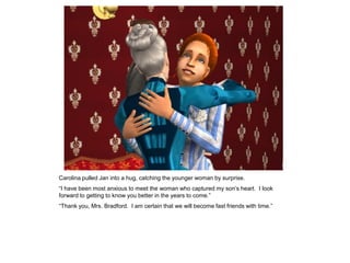Carolina pulled Jan into a hug, catching the younger woman by surprise.
“I have been most anxious to meet the woman who captured my son‟s heart. I look
forward to getting to know you better in the years to come.”
“Thank you, Mrs. Bradford. I am certain that we will become fast friends with time.”
 