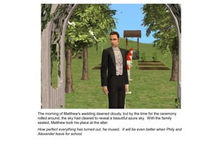 The morning of Matthew‟s wedding dawned cloudy, but by the time for the ceremony
rolled around, the sky had cleared to reveal a beautiful azure sky. With the family
seated, Matthew took his place at the alter.
How perfect everything has turned out, he mused. It will be even better when Phily and
Alexander leave for school.
 