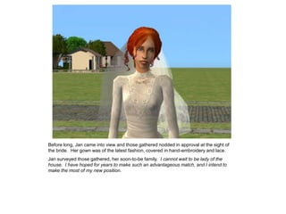 Before long, Jan came into view and those gathered nodded in approval at the sight of
the bride. Her gown was of the latest fashion, covered in hand-embroidery and lace.
Jan surveyed those gathered, her soon-to-be family. I cannot wait to be lady of the
house. I have hoped for years to make such an advantageous match, and I intend to
make the most of my new position.
 