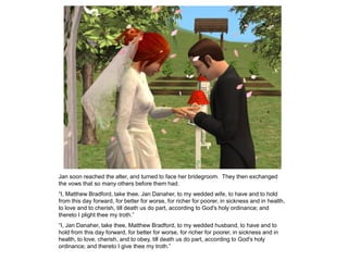 Jan soon reached the alter, and turned to face her bridegroom. They then exchanged
the vows that so many others before them had.
“I, Matthew Bradford, take thee, Jan Danaher, to my wedded wife, to have and to hold
from this day forward, for better for worse, for richer for poorer, in sickness and in health,
to love and to cherish, till death us do part, according to God's holy ordinance; and
thereto I plight thee my troth.”
“I, Jan Danaher, take thee, Matthew Bradford, to my wedded husband, to have and to
hold from this day forward, for better for worse, for richer for poorer, in sickness and in
health, to love, cherish, and to obey, till death us do part, according to God's holy
ordinance; and thereto I give thee my troth.”
 