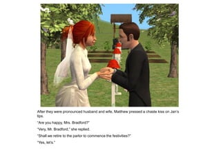 After they were pronounced husband and wife, Matthew pressed a chaste kiss on Jan‟s
lips.
“Are you happy, Mrs. Bradford?”
“Very, Mr. Bradford,” she replied.
“Shall we retire to the parlor to commence the festivities?”
“Yes, let‟s.”
 