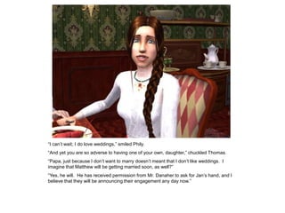 “I can‟t wait; I do love weddings,” smiled Phily.
“And yet you are so adverse to having one of your own, daughter,” chuckled Thomas.
“Papa, just because I don‟t want to marry doesn‟t meant that I don‟t like weddings. I
imagine that Matthew will be getting married soon, as well?”
“Yes, he will. He has received permission from Mr. Danaher to ask for Jan‟s hand, and I
believe that they will be announcing their engagement any day now.”
 