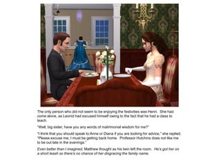 The only person who did not seem to be enjoying the festivities was Henri. She had
come alone, as Leonid had excused himself owing to the fact that he had a class to
teach.
“Well, big sister, have you any words of matrimonial wisdom for me?”
“I think that you should speak to Anne or Diana if you are looking for advice,” she replied.
“Please excuse me; I must be getting back home. Professor Hutchins does not like me
to be out late in the evenings.”
Even better than I imagined, Matthew thought as his twin left the room. He’s got her on
a short leash so there’s no chance of her disgracing the family name.
 