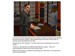 The train trip and the steamship journey were fairly uneventful, and before long, Matthew
and Jan had arrived in Simpan. After disembarking from the ship, the first order of
business was to get settled into the hotel.
“Please sign here, Mr. Bradford. The porter will have your things taken to your room
directly.”
“Thank you. My wife and I are rather famished after our voyage. Have you a
recommendation of where we can find a decent meal?”
“Right across the way is a restaurant that specializes in local cuisine. Our guests have
found it quite enjoyable.”
 