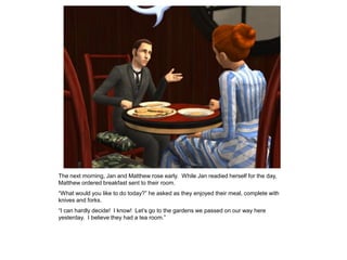 The next morning, Jan and Matthew rose early. While Jan readied herself for the day,
Matthew ordered breakfast sent to their room.
“What would you like to do today?” he asked as they enjoyed their meal, complete with
knives and forks.
“I can hardly decide! I know! Let‟s go to the gardens we passed on our way here
yesterday. I believe they had a tea room.”
 