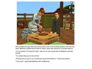 After strolling through what Jan pronounced some of the loveliest gardens she had ever
seen, Matthew ordered tea for them to share, which was served on a private balcony.
“I‟m not certain I‟m doing this right,” said Jan as she poured tea for Matthew and then
herself.
“I‟m certain that you‟ve done it fine.”
“Perhaps we can go to one of those tea ceremonies later on; it looks fascinating.”
“If you wish,” responded Matthew with indifference.
 