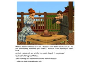 Matthew drew the small cup to his lips. “It doesn‟t smell like the tea I‟m used to.” He
took a tentative sip, and nearly spit it back out. “Nor does it taste anything like the tea I
know.”
Jan took a sip as well, and wrinkled her nose in disgust. “It needs sugar.”
“Quite a bit of it,” agreed Matthew.
“Shall we forego our tea and head towards the marketplace?”
“I think that would be an excellent idea.”
 