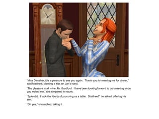 “Miss Danaher, it is a pleasure to see you again. Thank you for meeting me for dinner,”
said Matthew, planting a kiss on Jan‟s hand.
“The pleasure is all mine, Mr. Bradford. I have been looking forward to our meeting since
you invited me,” she simpered in return.
“Splendid. I took the liberty of procuring us a table. Shall we?” he asked, offering his
arm.
“Oh yes,” she replied, taking it.
 