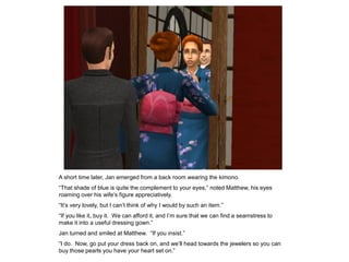 A short time later, Jan emerged from a back room wearing the kimono.
“That shade of blue is quite the complement to your eyes,” noted Matthew, his eyes
roaming over his wife‟s figure appreciatively.
“It‟s very lovely, but I can‟t think of why I would by such an item.”
“If you like it, buy it. We can afford it, and I‟m sure that we can find a seamstress to
make it into a useful dressing gown.”
Jan turned and smiled at Matthew. “If you insist.”
“I do. Now, go put your dress back on, and we‟ll head towards the jewelers so you can
buy those pearls you have your heart set on.”
 