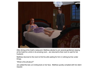 After dining at the hotel‟s restaurant, Matthew elected to join several gentlemen staying
at the hotel for a drink in its smoking room. Jan returned to their room to wait for her
husband.
Matthew returned to the room to find his wife waiting for him in nothing but her under
things.
“What is this all about?”
Jan patted the bed, an inviting look on her face. Matthew quickly complied with her silent
request.
 