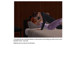 “I thought that we could get started on the process of providing you with an heir to the
Bradford name,” she said.
Matthew did not need to be told twice.
 