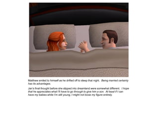 Matthew smiled to himself as he drifted off to sleep that night. Being married certainly
has its advantages.
Jan‟s final thought before she slipped into dreamland were somewhat different. I hope
that he appreciates what I’ll have to go through to give him a son. At least if I can
have my babies while I’m still young, I might not loose my figure entirely.
 