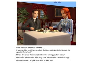“Is the salmon to your liking, my sweet?”
“It is some of the best I have ever had. But then again, Londoste has quite the
reputation for its food.”
“I know. It is one of the reasons that I wanted to bring you here today.”
“Only one of the reasons? What, may I ask, are the others?” she asked coyly.
Matthew chuckled. “In good time, dear. In good time.”
 
