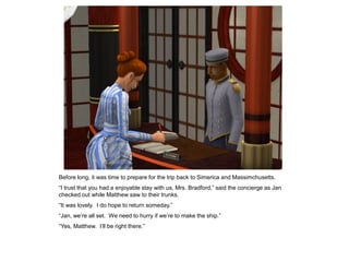 Before long, it was time to prepare for the trip back to Simerica and Massimchusetts.
“I trust that you had a enjoyable stay with us, Mrs. Bradford,” said the concierge as Jan
checked out while Matthew saw to their trunks.
“It was lovely. I do hope to return someday.”
“Jan, we‟re all set. We need to hurry if we‟re to make the ship.”
“Yes, Matthew. I‟ll be right there.”
 
