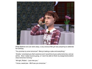 While Matthew and Jan were away, a very anxious little girl was preparing to celebrate
her birthday.
“You promise to come tomorrow? Mercy‟s baking a cake and everything.”
“Amelia, I promised you that Lawrence and I would be at your party tomorrow, and we
will be. Now I really must be going, or I won’t be able to finish my assignments before
class tomorrow morning.”
“All right, Robert. I just miss you.”
“I know, sweet pea. We’ll see you tomorrow.”
 