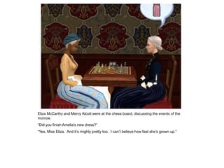 Eliza McCarthy and Mercy Alcott were at the chess board, discussing the events of the
morrow.
“Did you finish Amelia's new dress?”
“Yes, Miss Eliza. And it‟s mighty pretty too. I can‟t believe how fast she‟s grown up.”
 