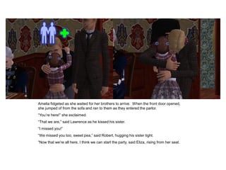 Amelia fidgeted as she waited for her brothers to arrive. When the front door opened,
she jumped of from the sofa and ran to them as they entered the parlor.
“You‟re here!” she exclaimed.
“That we are,” said Lawrence as he kissed his sister.
“I missed you!”
“We missed you too, sweet pea,” said Robert, hugging his sister tight.
“Now that we‟re all here, I think we can start the party, said Eliza, rising from her seat.
 
