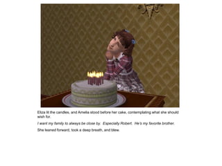 Eliza lit the candles, and Amelia stood before her cake, contemplating what she should
wish for.
I want my family to always be close by. Especially Robert. He’s my favorite brother.
She leaned forward, took a deep breath, and blew.
 