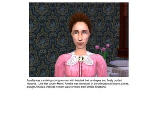 Amelia was a striking young woman with her dark hair and eyes and finely crafted
features. Like her cousin Henri, Amelia was interested in the affections of many suitors,
though Amelia‟s interest in them was for more than simple flirtations.
 