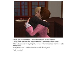 Far too soon in Amelia‟s eyes, it was time for the twins to return to school.
“You‟ve hardly been here, and now you‟re leaving,” she sighed, hugging Robert.
“I know. I wish we could stay longer, but we have our senior exams soon and we need to
start studying.”
“Come home soon. I feel like we never see each other any more.”
“I will; I promise.”
 